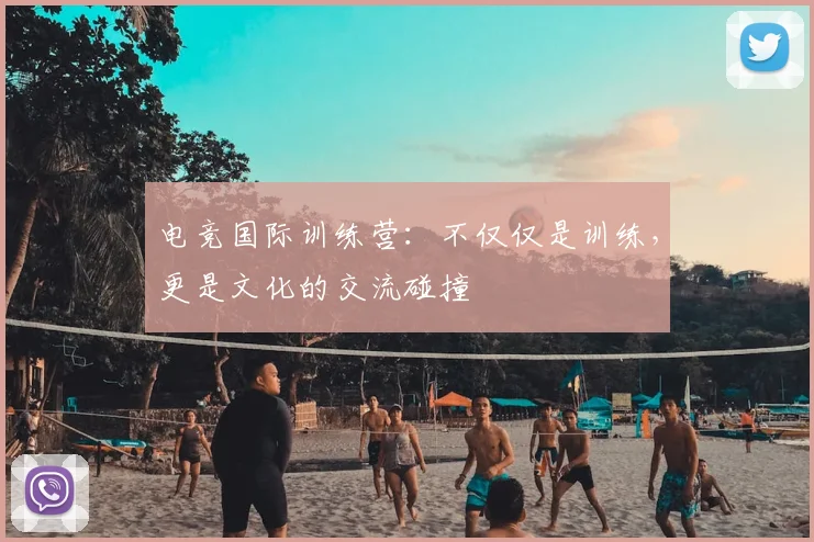 电竞国际训练营:不仅仅是训练,更是文化的交流碰撞