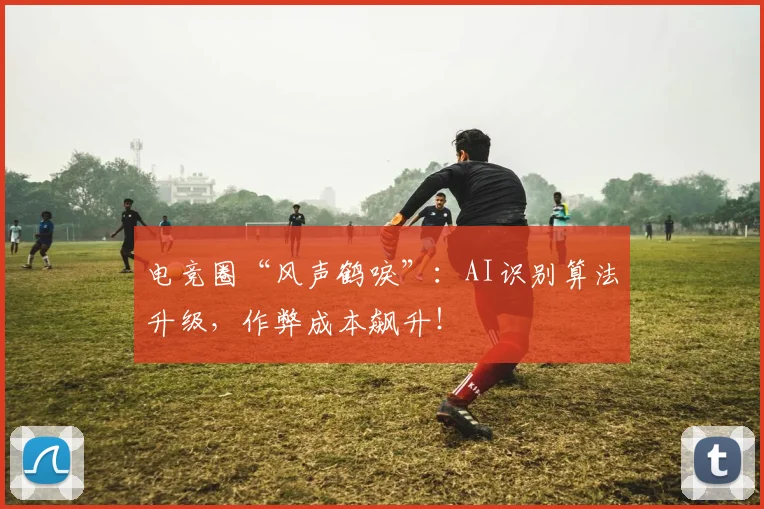 电竞圈“风声鹤唳”：AI识别算法升级，作弊成本飙升！