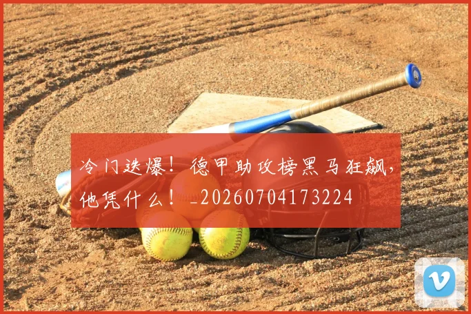 冷门迭爆！德甲助攻榜黑马狂飙，他凭什么！_20260704173224