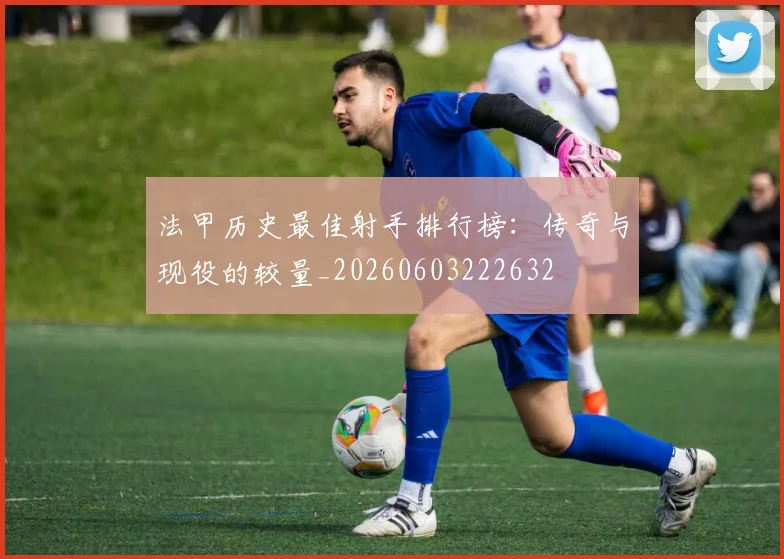 法甲历史最佳射手排行榜：传奇与现役的较量_20260603222632