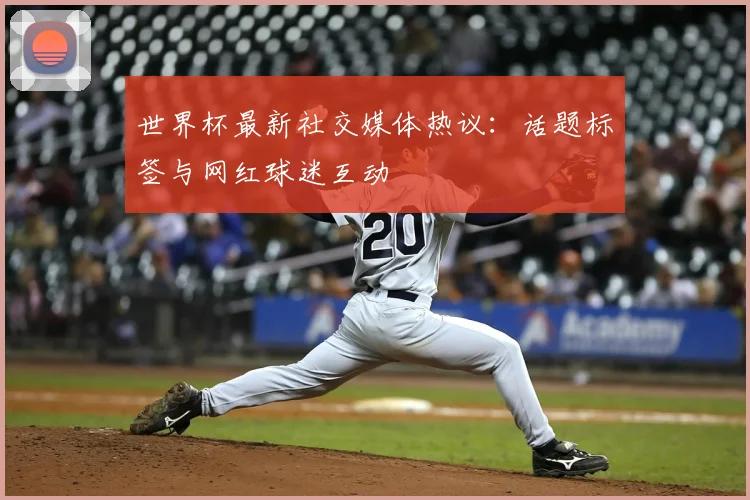 世界杯最新社交媒体热议：话题标签与网红球迷互动