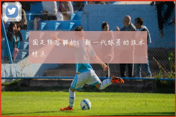 国足阵容解析：新一代球员的技术特点