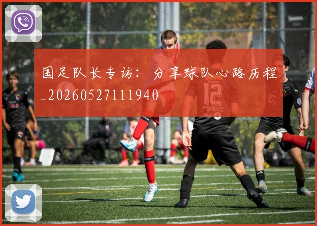 国足队长专访：分享球队心路历程_20260527111940