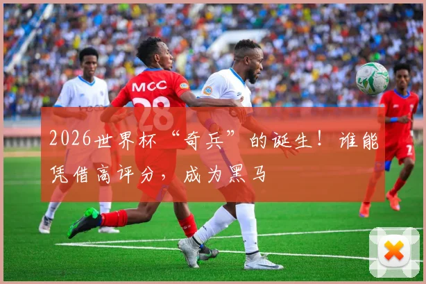 2026世界杯“奇兵”的诞生！谁能凭借高评分，成为黑马