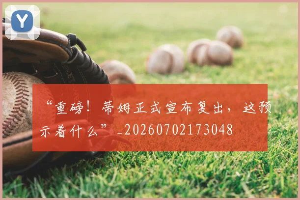 “重磅！蒂姆正式宣布复出，这预示着什么”_20260702173048