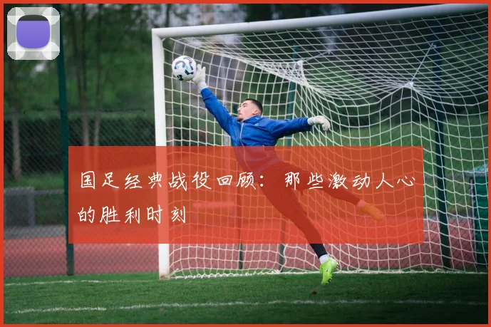 国足经典战役回顾：那些激动人心的胜利时刻