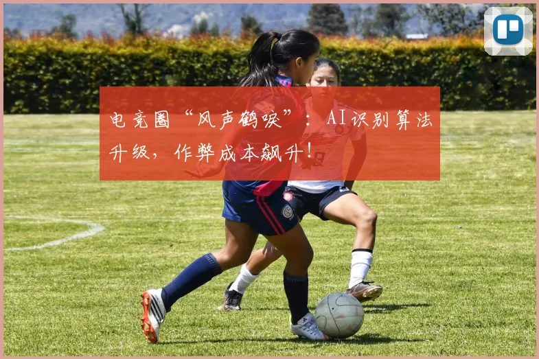 电竞圈“风声鹤唳”：AI识别算法升级，作弊成本飙升！
