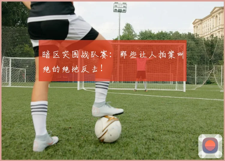 暗区突围战队赛：那些让人拍案叫绝的绝地反击！