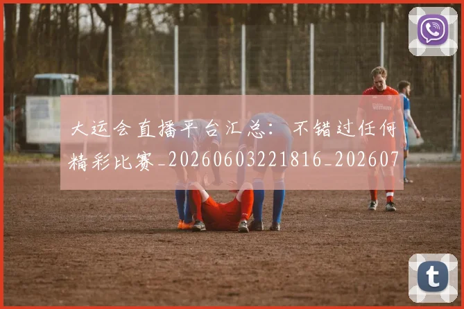 大运会直播平台汇总：不错过任何精彩比赛_20260603221816_20260707021445