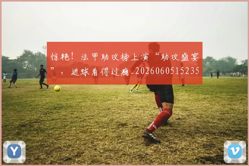 惊艳！法甲助攻榜上演“助攻盛宴”，进球看得过瘾_20260605152356