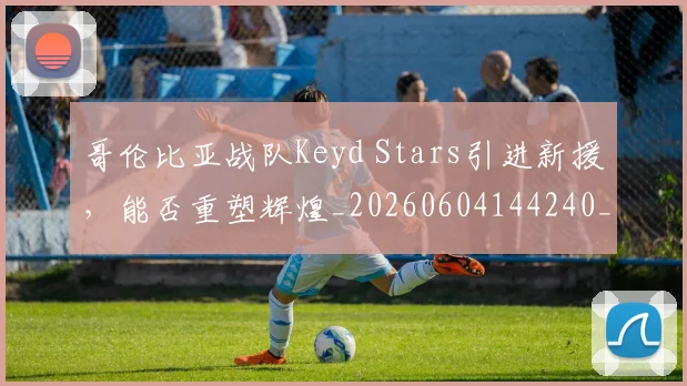 哥伦比亚战队Keyd Stars引进新援，能否重塑辉煌_20260604144240_20260707013020