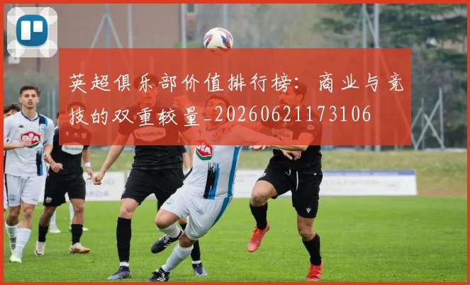 英超俱乐部价值排行榜：商业与竞技的双重较量_20260621173106