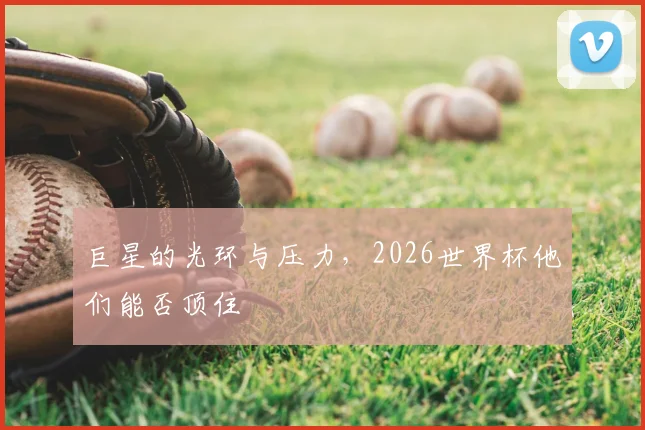 巨星的光环与压力，2026世界杯他们能否顶住